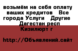 возьмём на себя оплату ваших кредитов - Все города Услуги » Другие   . Дагестан респ.,Кизилюрт г.